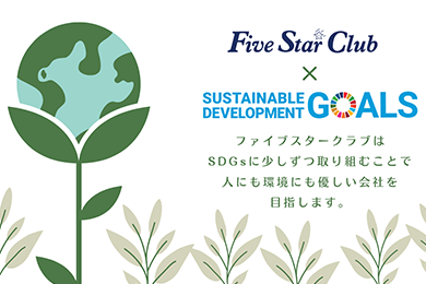 Five Star Club×SUSTAINABLE DEVELOPMENT GOALS ファイブスタークラブはSDGsに少しずつ取り組むことで人にも環境にも優しい会社を目指します。